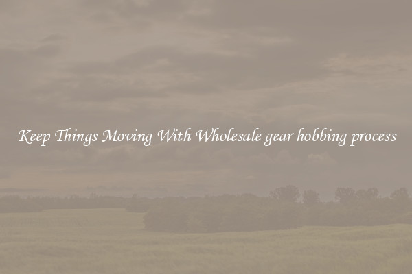 Keep Things Moving With Wholesale gear hobbing process