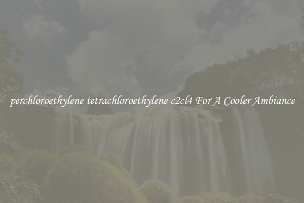 perchloroethylene tetrachloroethylene c2cl4 For A Cooler Ambiance
